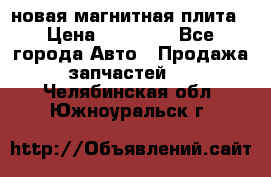 новая магнитная плита › Цена ­ 10 000 - Все города Авто » Продажа запчастей   . Челябинская обл.,Южноуральск г.